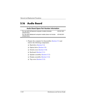 Page 1685–52 Maintenance and Service Guide
Removal and Replacement Procedures
5.16 Audio Board
1. Prepare the computer for disassembly (Section 5.3) and 
remove the following components:
❏Hard drive (Section 5.4)
❏Optical drive (Section 5.9)
❏Switch cover (Section 5.10)
❏Keyboard (Section 5.11)
❏Speaker assembly (Section 5.12)
❏Display assembly (Section 5.14)
❏To p  c o v e r  (Section 5.15)
Audio Board Spare Part Number Information
For use with full-featured computer models (includes 
infrared lens)
For use...