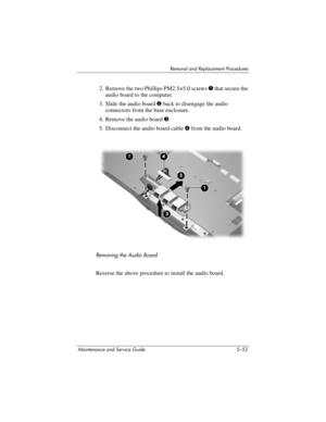 Page 169Removal and Replacement Procedures
Maintenance and Service Guide 5–53
2. Remove the two Phillips PM2.5×5.0 screws 1 that secure the 
audio board to the computer.
3. Slide the audio board 2 back to disengage the audio 
connectors from the base enclosure.
4. Remove the audio board 3.
5. Disconnect the audio board cable 4 from the audio board.
Removing the Audio Board
Reverse the above procedure to install the audio board. 