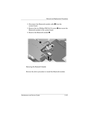 Page 171Removal and Replacement Procedures
Maintenance and Service Guide 5–55
2. Disconnect the Bluetooth module cable 1 from the 
system board.
3. Remove the two Phillips PM2.0×3.0 screws 2 that secure the 
Bluetooth module to the system board.
4. Remove the Bluetooth module 3.
Removing the Bluetooth Module
Reverse the above procedure to install the Bluetooth module. 