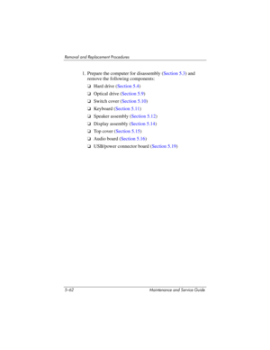 Page 1785–62 Maintenance and Service Guide
Removal and Replacement Procedures
1. Prepare the computer for disassembly (Section 5.3) and 
remove the following components:
❏Hard drive (Section 5.4)
❏Optical drive (Section 5.9)
❏Switch cover (Section 5.10)
❏Keyboard (Section 5.11)
❏Speaker assembly (Section 5.12)
❏Display assembly (Section 5.14)
❏To p  c o v e r  (Section 5.15)
❏Audio board (Section 5.16)
❏USB/power connector board (Section 5.19) 