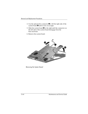 Page 1805–64 Maintenance and Service Guide
Removal and Replacement Procedures
4. Use the optical drive connector 1 to lift the right side of the 
system board 2 until it rests at an angle.
5. Slide the system board 3 to the right until the connectors on 
the left side of the system board disengage from the 
base enclosure.
6. Remove the system board.
Removing the System Board 