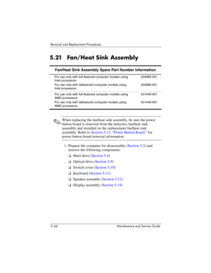Page 1825–66 Maintenance and Service Guide
Removal and Replacement Procedures
5.21 Fan/Heat Sink Assembly
✎When replacing the fan/heat sink assembly, be sure the power 
button board is removed from the defective fan/heat sink 
assembly and installed on the replacement fan/heat sink 
assembly. Refer to Section 5.13, “Power Button Board,” for 
power button board removal information.
1. Prepare the computer for disassembly (Section 5.3) and 
remove the following components:
❏Hard drive (Section 5.4)
❏Optical drive...