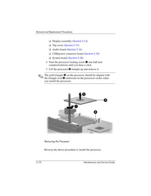 Page 1865–70 Maintenance and Service Guide
Removal and Replacement Procedures
❏Display assembly (Section 5.14)
❏To p  c o v e r  (Section 5.15)
❏Audio board (Section 5.16)
❏USB/power connector board (Section 5.19)
❏System board (Section 5.20)
2. Turn the processor locking screw 1 one-half turn 
counterclockwise until you hear a click.
3. Lift the processor 2 straight up and remove it.
✎The gold triangle 3 on the processor should be aligned with 
the triangle icon 4 embossed on the processor socket when 
you...