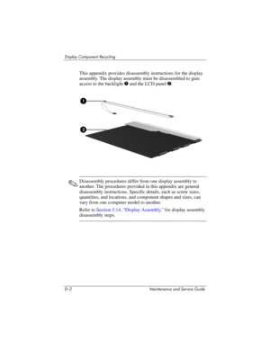 Page 248D–2 Maintenance and Service Guide
Display Component Recycling
This appendix provides disassembly instructions for the display 
assembly. The display assembly must be disassembled to gain 
access to the backlight 1 and the LCD panel2.
✎Disassembly procedures differ from one display assembly to 
another. The procedures provided in this appendix are general 
disassembly instructions. Specific details, such as screw sizes, 
quantities, and locations, and component shapes and sizes, can 
vary from one...