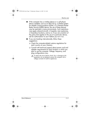 Page 41Quick Reference C–3
Routine care
■If the computer has a wireless device or a cell phone 
device installed, such as an 802.11b/g, a Global System 
for Mobile Communications (GSM), or a General Packet 
Radio Service (GPRS) device, the use of these devices 
may be restricted in some environments. Such restrictions 
may apply onboard aircraft, in hospitals, near explosives, 
in hazardous locations, and so on. If you are uncertain of 
the policy that applies to the use of a particular device, 
ask for...