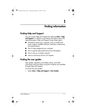 Page 7Quick Reference 1–1
1
Finding information
Finding Help and Support
You can access Help and Support by selecting Start > Help 
and Support. In addition to providing information about the 
operating system, Help and Support covers these topics:
■Information about your computer, such as model and 
serial number, installed software, hardware components, 
and specifications
■How to help safeguard your computer
■How to get the best performance from the battery
■How to set up a wireless network
■Links to...