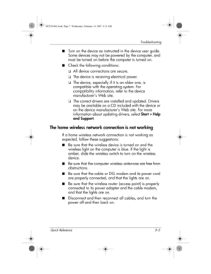 Page 21Quick Reference 3–5
Troub l es h o o t i n g
■Turn on the device as instructed in the device user guide. 
Some devices may not be powered by the computer, and 
must be turned on before the computer is turned on.
■Check the following conditions:
❏All device connections are secure.
❏The device is receiving electrical power.
❏The device, especially if it is an older one, is 
compatible with the operating system. For 
compatibility information, refer to the device 
manufacturer’s Web site.
❏The correct...