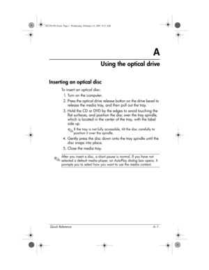 Page 33Quick Reference A–1
A
Using the optical drive
Inserting an optical disc
To insert an optical disc:
1. T u r n  o n  t h e  c o m p u t e r .
2. Press the optical drive release button on the drive bezel to 
release the media tray, and then pull out the tray.
3. Hold the CD or DVD by the edges to avoid touching the 
flat surfaces, and position the disc over the tray spindle, 
which is located in the center of the tray, with the label 
side up.
✎If the tray is not fully accessible, tilt the disc carefully...