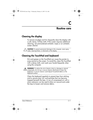 Page 39Quick Reference C–1
C
Routine care
Cleaning the display
To remove smudges and lint, frequently clean the display with 
a soft, damp, lint-free cloth. If the screen requires additional 
cleaning, use premoistened antistatic wipes or an antistatic 
screen cleaner.
ÄCAUTION: To prevent permanent damage to the computer, never spray 
water, cleaning fluids, or chemicals on the display.
Cleaning the TouchPad and keyboard
Dirt and grease on the TouchPad can cause the pointer to 
jump around on the screen. To...