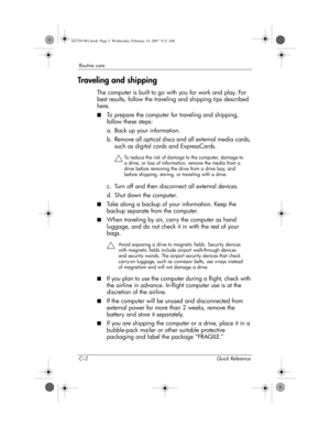 Page 40C–2 Quick Reference
Routine care
Traveling and shipping
The computer is built to go with you for work and play. For 
best results, follow the traveling and shipping tips described 
here.
■To prepare the computer for traveling and shipping, 
follow these steps:
a. Back up your information.
b. Remove all optical discs and all external media cards, 
such as digital cards and ExpressCards.
ÄTo reduce the risk of damage to the computer, damage to 
a drive, or loss of information, remove the media from a...