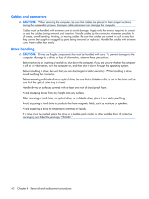 Page 48Cables and connectors
CAUTION:When servicing the computer, be sure that cables are placed in their proper locations
during the reassembly process. Improper cable placement can damage the computer.
Cables must be handled with extreme care to avoid damage. Apply only the tension required to unseat
or seat the cables during removal and insertion. Handle cables by the connector whenever possible. In
all cases, avoid bending, twisting, or tearing cables. Be sure that cables are routed in such a way that
they...