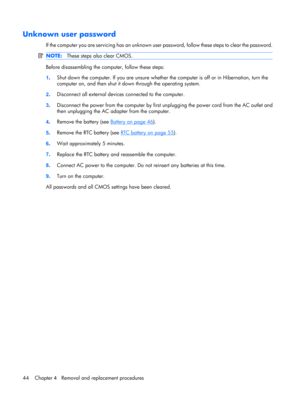 Page 52Unknown user password
If the computer you are servicing has an unknown user password, follow these steps to clear the password.
NOTE:These steps also clear CMOS.
Before disassembling the computer, follow these steps:
1.Shut down the computer. If you are unsure whether the computer is off or in Hibernation, turn the
computer on, and then shut it down through the operating system.
2.Disconnect all external devices connected to the computer.
3.Disconnect the power from the computer by first unplugging the...