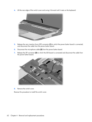 Page 704.Lift the rear edge of the switch cover and swing it forward until it rests on the keyboard.
5.Release the zero insertion force (ZIF) connector (1) to which the power button board is connected,
and disconnect the cable from the power button board.
6.Disconnect the microphone cable (2) from the power button board.
7.Release the ZIF connector (3) to which the LED board is connected and disconnect the cable from
the power button board.
8.Remove the switch cover.
Reverse this procedure to install the switch...