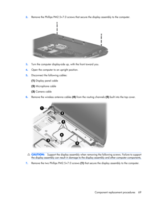 Page 772.Remove the Phillips PM2.5×7.0 screws that secure the display assembly to the computer.
3.Turn the computer display-side up, with the front toward you.
4.Open the computer to an upright position.
5.Disconnect the following cables:
(1) Display panel cable
(2) Microphone cable
(3) Camera cable
6.Remove the wireless antenna cables (4) from the routing channels (5) built into the top cover.
CAUTION:Support the display assembly when removing the following screws. Failure to support
the display assembly can...