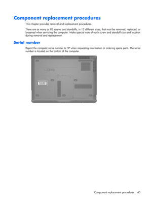 Page 53Component replacement procedures
This chapter provides removal and replacement procedures.
There are as many as 83 screws and standoffs, in 12 different sizes, that must be removed, replaced, or
loosened when servicing the computer. Make special note of each screw and standoff size and location
during removal and replacement.
Serial number
Report the computer serial number to HP when requesting information or ordering spare parts. The serial
number is located on the bottom of the computer.
Component...