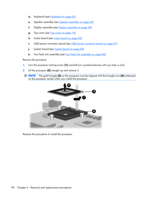 Page 98d.Keyboard (see Keyboard on page 65)
e.Speaker assembly (see 
Speaker assembly on page 63)
f.Display assembly (see 
Display assembly on page 68)
g.Top cover (see 
Top cover on page 74)
h.Audio board (see 
Audio board on page 85)
i.USB/power connector board (see 
USB/power connector board on page 81)
j.System board (see 
System board on page 82)
k.Fan/heat sink assembly (see 
Fan/heat sink assembly on page 86)
Remove the processor:
1.Turn the processor locking screw (1) one-half turn counterclockwise...