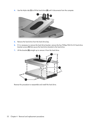 Page 604.Use the Mylar tab (1) to lift the hard drive (2) until it disconnects from the computer.
5.Remove the hard drive from the hard drive bay.
6.If it is necessary to remove the hard drive bracket, remove the four Phillips PM3.0×3.0 hard drive
bracket screws (1) that secure the hard drive bracket to the hard drive.
7.Lift the bracket (2) straight up to remove it from the hard drive.
Reverse this procedure to reassemble and install the hard drive.
52 Chapter 4   Removal and replacement procedures 