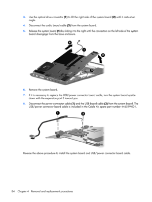 Page 923.Use the optical drive connector (1) to lift the right side of the system board (2) until it rests at an
angle.
4.Disconnect the audio board cable (3) from the system board.
5.Release the system board (4) by sliding it to the right until the connectors on the left side of the system
board disengage from the base enclosure.
6.Remove the system board.
7.If it is necessary to replace the USB/power connector board cable, turn the system board upside
down with the expansion port 3 toward you.
8.Disconnect...