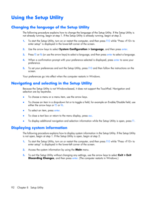 Page 100Using the Setup Utility
Changing the language of the Setup Utility
The following procedure explains how to change the language of the Setup Utility. If the Setup Utility is
not already running, begin at step 1. If the Setup Utility is already running, begin at step 2.
1.To start the Setup Utility, turn on or restart the computer, and then press f10 while “Press  to
enter setup” is displayed in the lower-left corner of the screen.
2.Use the arrow keys to select System Configuration > Language, and then...