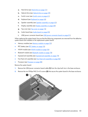 Page 91a.Hard drive (see Hard drive on page 51)
b.Optical drive (see 
Optical drive on page 59)
c.Switch cover (see 
Switch cover on page 61)
d.Keyboard (see 
Keyboard on page 65)
e.Speaker assembly (see 
Speaker assembly on page 63)
f.Display assembly (see 
Display assembly on page 68)
g.Top cover (see 
Top cover on page 74)
h.Audio board (see 
Audio board on page 85)
i.USB/power connector board (see 
USB/power connector board on page 81)
When replacing the system board, be sure that the following components...