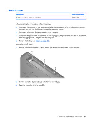 Page 69Switch cover
DescriptionSpare part number
Switch cover (includes LED board and cable) 446512-001
Before removing the switch cover, follow these steps:
1.Shut down the computer. If you are unsure whether the computer is off or in Hibernation, turn the
computer on, and then shut it down through the operating system.
2.Disconnect all external devices connected to the computer.
3.Disconnect the power from the computer by first unplugging the power cord from the AC outlet and
then unplugging the AC adapter...