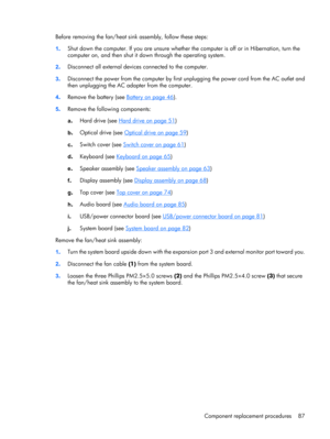 Page 95Before removing the fan/heat sink assembly, follow these steps:
1.Shut down the computer. If you are unsure whether the computer is off or in Hibernation, turn the
computer on, and then shut it down through the operating system.
2.Disconnect all external devices connected to the computer.
3.Disconnect the power from the computer by first unplugging the power cord from the AC outlet and
then unplugging the AC adapter from the computer.
4.Remove the battery (see 
Battery on page 46).
5.Remove the following...