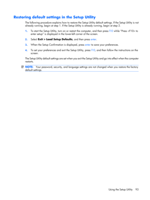 Page 101Restoring default settings in the Setup Utility
The following procedure explains how to restore the Setup Utility default settings. If the Setup Utility is not
already running, begin at step 1. If the Setup Utility is already running, begin at step 2.
1.To start the Setup Utility, turn on or restart the computer, and then press f10 while “Press  to
enter setup” is displayed in the lower-left corner of the screen.
2.Select Exit > Load Setup Defaults, and then press enter.
3.When the Setup Confirmation is...