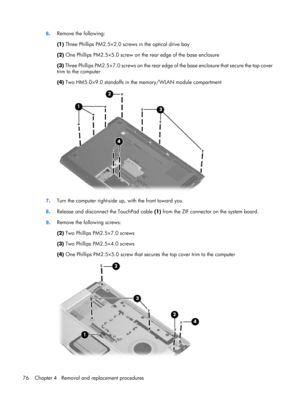 Page 846.Remove the following:
(1) Three Phillips PM2.5×2.0 screws in the optical drive bay
(2) One Phillips PM2.5×5.0 screw on the rear edge of the base enclosure
(3) Three Phillips PM2.5×7.0 screws on the rear edge of the base enclosure that secure the top cover
trim to the computer
(4) Two HM5.0×9.0 standoffs in the memory/WLAN module compartment
7.Turn the computer right-side up, with the front toward you.
8.Release and disconnect the TouchPad cable (1) from the ZIF connector on the system board.
9.Remove...