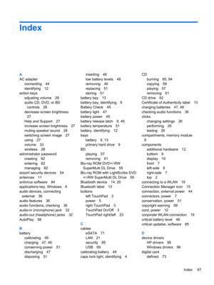 Page 103Index
A
AC adapter
connecting 44
identifying 12
action keys
adjusting volume 28
audio CD, DVD, or BD
controls 28
decrease screen brightness
27
Help and Support 27
increase screen brightness 27
muting speaker sound 28
switching screen image 27
using 27
volume 33
wireless 28
administrator password
creating 82
entering 82
managing 82
airport security devices 54
antennas 11
antivirus software 84
applications key, Windows 6
audio devices, connecting
external 36
audio features 36
audio functions, checking 36...