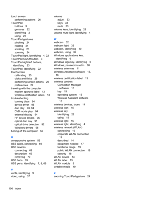 Page 106touch screen
performing actions 26
TouchPad
buttons 3
gestures 22
identifying 2
using 22
TouchPad gestures
pinching 24
rotating 24
scrolling 23
zooming 24
TouchPad light, identifying 4, 22
TouchPad On/Off button 3
TouchPad right/left buttons,
identifying 23
TouchPad, identifying 22
touchscreen
calibrating 25
clicks and flicks 26
performing screen actions 26
preferences 27
traveling with the computer
modem approval label 13
wireless certification labels 13
troubleshooting
burning discs 94
device driver...