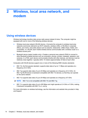 Page 202 Wireless, local area network, and
modem
Using wireless devices
Wireless technology transfers data across radio waves instead of wires. The computer might be
equipped with one or more of the following wireless devices:
●Wireless local area network (WLAN) device—Connects the computer to wireless local area
networks (commonly referred to as Wi-Fi networks, wireless LANs, or WLANs) in corporate
offices, your home, and public places such as airports, restaurants, coffee shops, hotels, and
universities. In a...