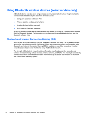 Page 26Using Bluetooth wireless devices (select models only)
A Bluetooth device provides short-range wireless communications that replace the physical cable
connections that traditionally link electronic devices such as:
●Computers (desktop, notebook, PDA)
●Phones (cellular, cordless, smart phone)
●Imaging devices (printer, camera)
●Audio devices (headset, speakers)
Bluetooth devices provide peer-to-peer capability that allows you to set up a personal area network
(PAN) of Bluetooth devices. For information on...