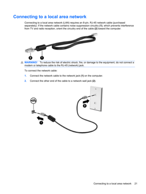 Page 27Connecting to a local area network
Connecting to a local area network (LAN) requires an 8-pin, RJ-45 network cable (purchased
separately). If the network cable contains noise suppression circuitry (1), which prevents interference
from TV and radio reception, orient the circuitry end of the cable (2) toward the computer.
WARNING!To reduce the risk of electric shock, fire, or damage to the equipment, do not connect a
modem or telephone cable to the RJ-45 (network) jack.
To connect the network cable:...