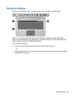 Page 35Using the hotkeys
Hotkeys are combinations of the fn key (1) and either the esc key (2) or an action key (3).
Press fn+esc to display information about system hardware components and the system BIOS
version number. Depending on the application you are using, pressing fn and one of the action keys
opens a specific shortcut menu within that application.
To use a hotkey command:
●Press the fn key, and then press the second key of the hotkey command.
– or –
●Press and hold down the fn key, press the second...