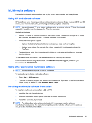 Page 41Multimedia software
Preinstalled multimedia software allows you to play music, watch movies, and view pictures.
Using HP MediaSmart software
HP MediaSmart turns the computer into a mobile entertainment center. Enjoy music and DVD and BD
movies, view Internet and live TV, and manage and edit your photo collections.
NOTE:Use an integrated TV tuner (select models only) or an optional external TV tuner (purchased
separately) to watch, record, and pause live TV on the computer.
MediaSmart includes:
●Internet...
