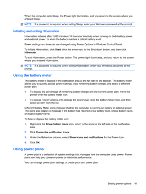 Page 47When the computer exits Sleep, the Power light illuminates, and you return to the screen where you
entered Sleep.
NOTE:If a password is required when exiting Sleep, enter your Windows password at the prompt.
Initiating and exiting Hibernation
Hibernation initiates after 1,080 minutes (18 hours) of inactivity when running on both battery power
and external power, or when the battery reaches a critical battery level.
Power settings and timeouts are changed using Power Options in Windows Control Panel.
To...