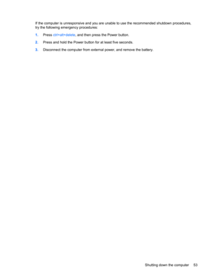 Page 59If the computer is unresponsive and you are unable to use the recommended shutdown procedures,
try the following emergency procedures:
1.Press ctrl+alt+delete, and then press the Power button.
2.Press and hold the Power button for at least five seconds.
3.Disconnect the computer from external power, and remove the battery.
Shutting down the computer 53 