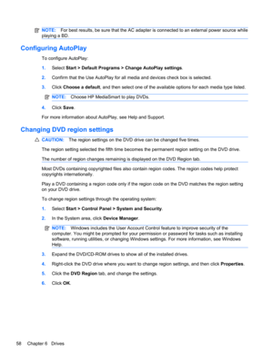 Page 64NOTE:For best results, be sure that the AC adapter is connected to an external power source while
playing a BD.
Configuring AutoPlay
To configure AutoPlay:
1.Select Start > Default Programs > Change AutoPlay settings.
2.Confirm that the Use AutoPlay for all media and devices check box is selected.
3.Click Choose a default, and then select one of the available options for each media type listed.
NOTE:Choose HP MediaSmart to play DVDs.
4.Click Save.
For more information about AutoPlay, see Help and...