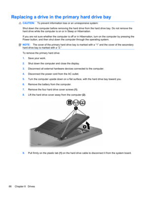 Page 72Replacing a drive in the primary hard drive bay
CAUTION:To prevent information loss or an unresponsive system:
Shut down the computer before removing the hard drive from the hard drive bay. Do not remove the
hard drive while the computer is on or in Sleep or Hibernation.
If you are not sure whether the computer is off or in Hibernation, turn on the computer by pressing the
Power button, and then shut down the computer through the operating system.
NOTE:The cover of the primary hard drive bay is marked...