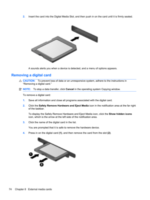 Page 802.Insert the card into the Digital Media Slot, and then push in on the card until it is firmly seated.
A sounds alerts you when a device is detected, and a menu of options appears.
Removing a digital card
CAUTION:To prevent loss of data or an unresponsive system, adhere to the instructions in
“Removing a digital card.”
NOTE:To stop a data transfer, click Cancel in the operating system Copying window.
To remove a digital card:
1.Save all information and close all programs associated with the digital...