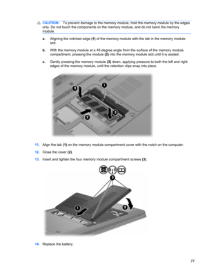 Page 83CAUTION:To prevent damage to the memory module, hold the memory module by the edges
only. Do not touch the components on the memory module, and do not bend the memory
module.
a.Aligning the notched edge (1) of the memory module with the tab in the memory module
slot.
b.With the memory module at a 45-degree angle from the surface of the memory module
compartment, pressing the module (2) into the memory module slot until it is seated.
c.Gently pressing the memory module (3) down, applying pressure to both...