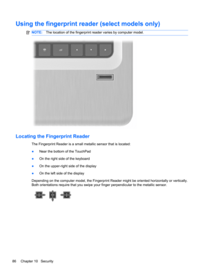 Page 92Using the fingerprint reader (select models only)
NOTE:The location of the fingerprint reader varies by computer model.
Locating the Fingerprint Reader
The Fingerprint Reader is a small metallic sensor that is located:
●Near the bottom of the TouchPad
●On the right side of the keyboard
●On the upper-right side of the display
●On the left side of the display
Depending on the computer model, the Fingerprint Reader might be oriented horizontally or vertically.
Both orientations require that you swipe your...