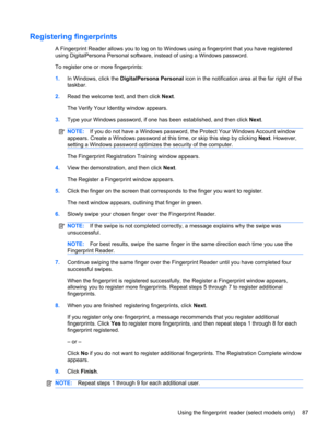 Page 93Registering fingerprints
A Fingerprint Reader allows you to log on to Windows using a fingerprint that you have registered
using DigitalPersona Personal software, instead of using a Windows password.
To register one or more fingerprints:
1.In Windows, click the DigitalPersona Personal icon in the notification area at the far right of the
taskbar.
2.Read the welcome text, and then click Next.
The Verify Your Identity window appears.
3.Type your Windows password, if one has been established, and then click...