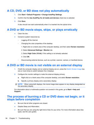 Page 100A CD, DVD, or BD does not play automatically
1.Click Start > Default Programs > Change AutoPlay Settings.
2.Confirm that the Use AutoPlay for all media and devices check box is selected.
3.Click Save.
A disc should now start automatically when it is inserted into the optical drive.
A DVD or BD movie stops, skips, or plays erratically
●Clean the disc.
●Conserve system resources by:
◦Logging off the Internet.
◦Changing the color properties of the desktop.
1. Right-click on a blank area of the computer...