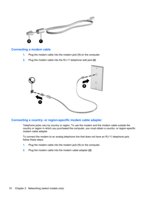 Page 20Connecting a modem cable
1.Plug the modem cable into the modem jack (1) on the computer.
2.Plug the modem cable into the RJ-11 telephone wall jack (2).
Connecting a country- or region-specific modem cable adapter
Telephone jacks vary by country or region. To use the modem and the modem cable outside the
country or region in which you purchased the computer, you must obtain a country- or region-specific
modem cable adapter.
To connect the modem to an analog telephone line that does not have an RJ-11...