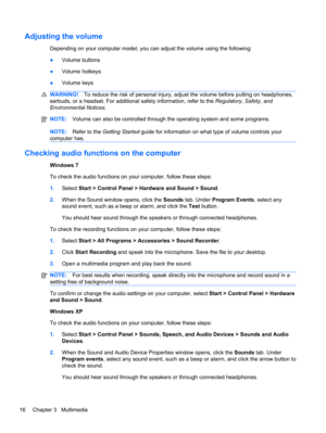 Page 26Adjusting the volume
Depending on your computer model, you can adjust the volume using the following:
●Volume buttons
●Volume hotkeys
●Volume keys
WARNING!To reduce the risk of personal injury, adjust the volume before putting on headphones,
earbuds, or a headset. For additional safety information, refer to the Regulatory, Safety, and
Environmental Notices.
NOTE:Volume can also be controlled through the operating system and some programs.
NOTE:Refer to the Getting Started guide for information on what...