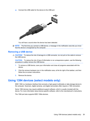 Page 49▲Connect the USB cable for the device to the USB port.
You will hear a sound when the device has been detected.
NOTE:The first time you connect a USB device, a message in the notification area lets you know
that the device is recognized by the computer.
Removing a USB device
CAUTION:To reduce the risk of damage to a USB connector, do not pull on the cable to remove
the USB device.
CAUTION:To reduce the risk of loss of information or an unresponsive system, use the following
procedure to safely remove the...