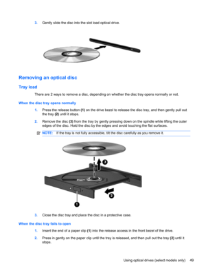 Page 593.Gently slide the disc into the slot load optical drive.
Removing an optical disc
Tray load
There are 2 ways to remove a disc, depending on whether the disc tray opens normally or not.
When the disc tray opens normally
1.Press the release button (1) on the drive bezel to release the disc tray, and then gently pull out
the tray (2) until it stops.
2.Remove the disc (3) from the tray by gently pressing down on the spindle while lifting the outer
edges of the disc. Hold the disc by the edges and avoid...