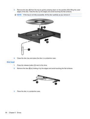 Page 603.Remove the disc (3) from the tray by gently pressing down on the spindle while lifting the outer
edges of the disc. Hold the disc by the edges and avoid touching the flat surfaces.
NOTE:If the tray is not fully accessible, tilt the disc carefully as you remove it.
4.Close the disc tray and place the disc in a protective case.
Slot load
1.Press the release button (1) next to the drive.
2.Remove the disc (2) by holding it by the edges and avoid touching the flat surfaces.
3.Place the disc in a protective...