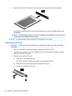 Page 442.Insert the card into the PC Card slot, and then press in on the card until it is firmly seated.
You will hear a sound when the card has been detected, and a menu of available options may
be displayed.
NOTE:The first time you connect a PC Card, a message in the notification area lets you know
that the device is recognized by the computer.
NOTE:To conserve power, stop or remove a PC Card when it is not in use.
Removing a PC Card
CAUTION:To reduce the risk of loss of data or an unresponsive system, stop a...